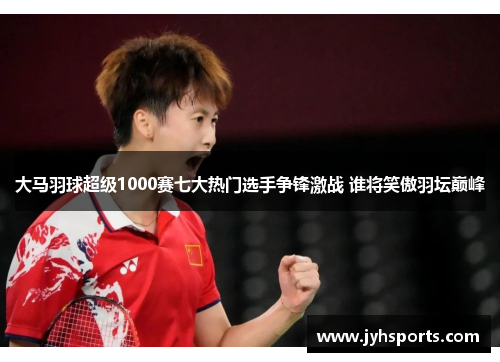 大马羽球超级1000赛七大热门选手争锋激战 谁将笑傲羽坛巅峰