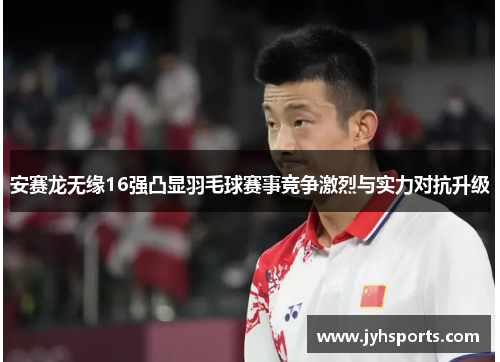 安赛龙无缘16强凸显羽毛球赛事竞争激烈与实力对抗升级